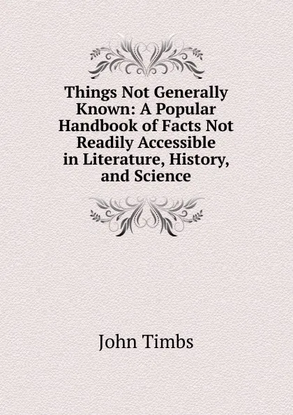 Обложка книги Things Not Generally Known: A Popular Handbook of Facts Not Readily Accessible in Literature, History, and Science, John Timbs