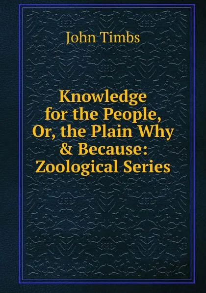 Обложка книги Knowledge for the People, Or, the Plain Why . Because: Zoological Series, John Timbs