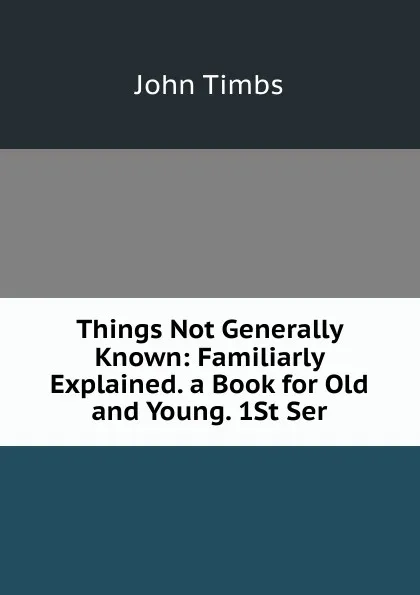 Обложка книги Things Not Generally Known: Familiarly Explained. a Book for Old and Young. 1St Ser., John Timbs