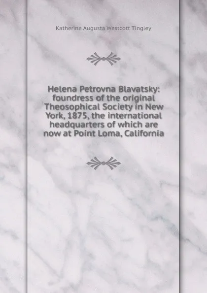 Обложка книги Helena Petrovna Blavatsky: foundress of the original Theosophical Society in New York, 1875, the international headquarters of which are now at Point Loma, California, Katherine Augusta Westcott Tingley
