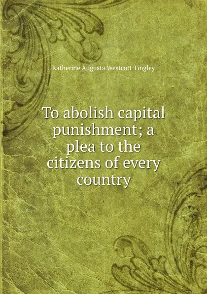 Обложка книги To abolish capital punishment; a plea to the citizens of every country, Katherine Augusta Westcott Tingley