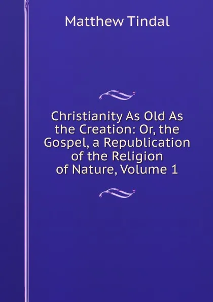 Обложка книги Christianity As Old As the Creation: Or, the Gospel, a Republication of the Religion of Nature, Volume 1, Matthew Tindal