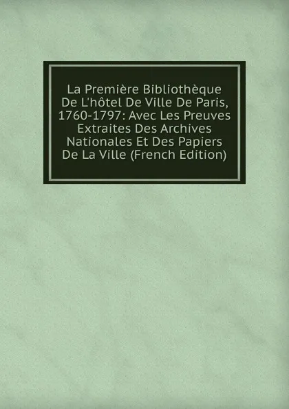 Обложка книги La Premiere Bibliotheque De L.hotel De Ville De Paris, 1760-1797: Avec Les Preuves Extraites Des Archives Nationales Et Des Papiers De La Ville (French Edition), 