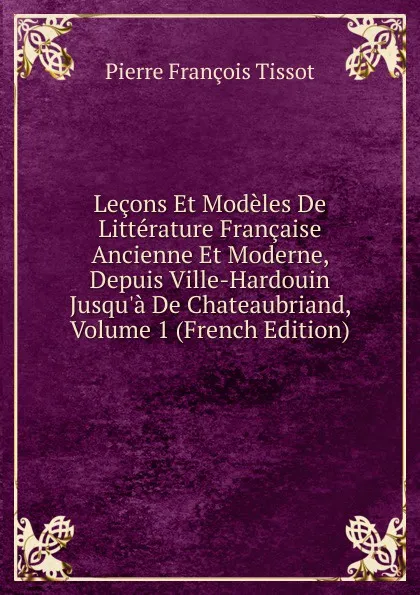 Обложка книги Lecons Et Modeles De Litterature Francaise Ancienne Et Moderne, Depuis Ville-Hardouin Jusqu.a De Chateaubriand, Volume 1 (French Edition), Pierre François Tissot