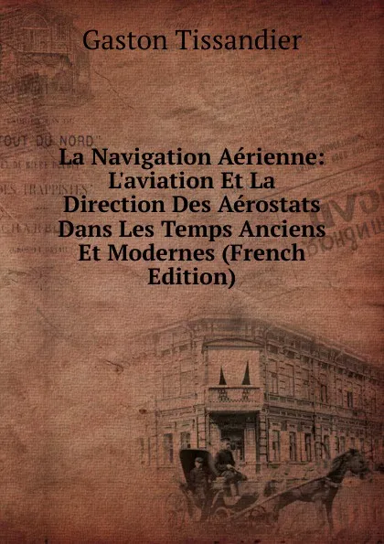 Обложка книги La Navigation Aerienne: L.aviation Et La Direction Des Aerostats Dans Les Temps Anciens Et Modernes (French Edition), Gaston Tissandier