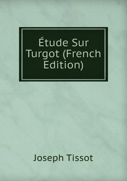 Обложка книги Etude Sur Turgot (French Edition), Joseph Tissot