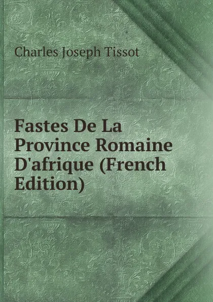 Обложка книги Fastes De La Province Romaine D.afrique (French Edition), Charles Joseph Tissot