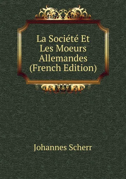 Обложка книги La Societe Et Les Moeurs Allemandes (French Edition), Johannes Scherr