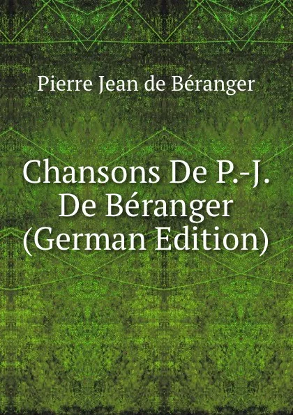 Обложка книги Chansons De P.-J. De Beranger (German Edition), Pierre Jean de Béranger