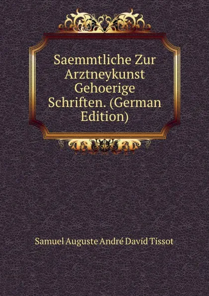 Обложка книги Saemmtliche Zur Arztneykunst Gehoerige Schriften. (German Edition), Samuel Auguste André David Tissot