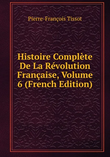 Обложка книги Histoire Complete De La Revolution Francaise, Volume 6 (French Edition), Pierre-François Tissot