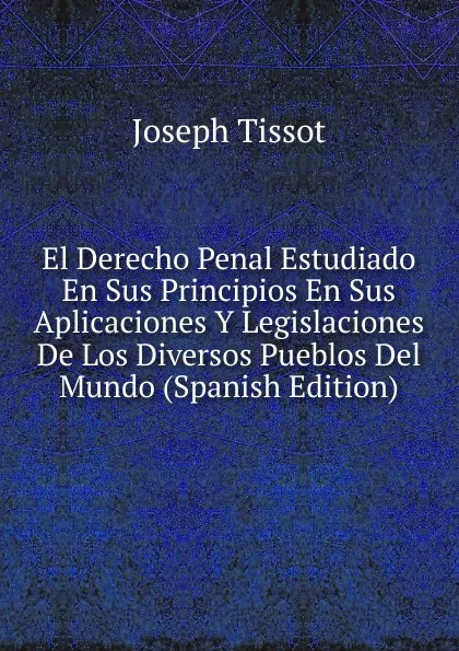 Обложка книги El Derecho Penal Estudiado En Sus Principios En Sus Aplicaciones Y Legislaciones De Los Diversos Pueblos Del Mundo (Spanish Edition), Joseph Tissot