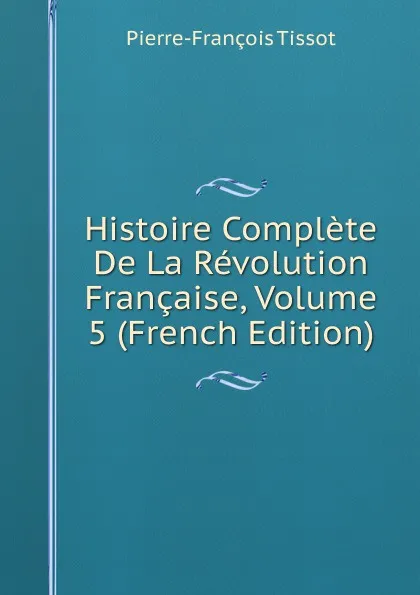 Обложка книги Histoire Complete De La Revolution Francaise, Volume 5 (French Edition), Pierre-François Tissot