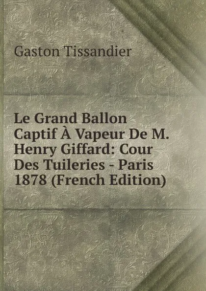 Обложка книги Le Grand Ballon Captif A Vapeur De M. Henry Giffard: Cour Des Tuileries - Paris 1878 (French Edition), Gaston Tissandier