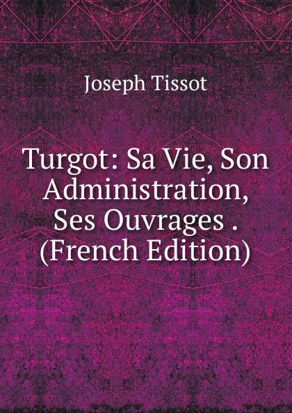 Обложка книги Turgot: Sa Vie, Son Administration, Ses Ouvrages . (French Edition), Joseph Tissot