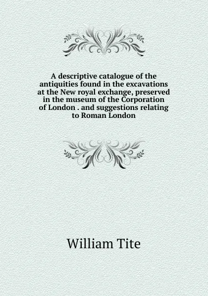 Обложка книги A descriptive catalogue of the antiquities found in the excavations at the New royal exchange, preserved in the museum of the Corporation of London . and suggestions relating to Roman London, William Tite