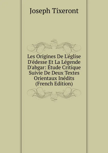 Обложка книги Les Origines De L.eglise D.edesse Et La Legende D.abgar: Etude Critique Suivie De Deux Textes Orientaux Inedits (French Edition), Joseph Tixeront