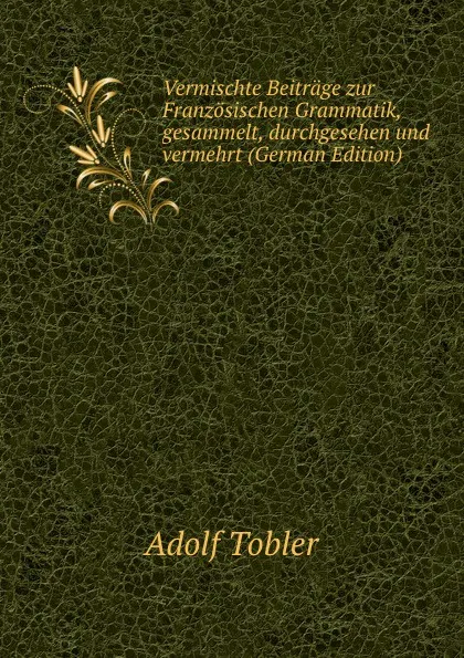 Обложка книги Vermischte Beitrage zur Franzosischen Grammatik, gesammelt, durchgesehen und vermehrt (German Edition), Adolf Tobler