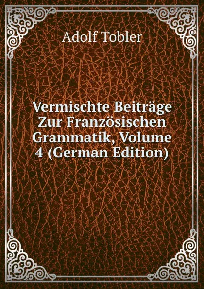 Обложка книги Vermischte Beitrage Zur Franzosischen Grammatik, Volume 4 (German Edition), Adolf Tobler