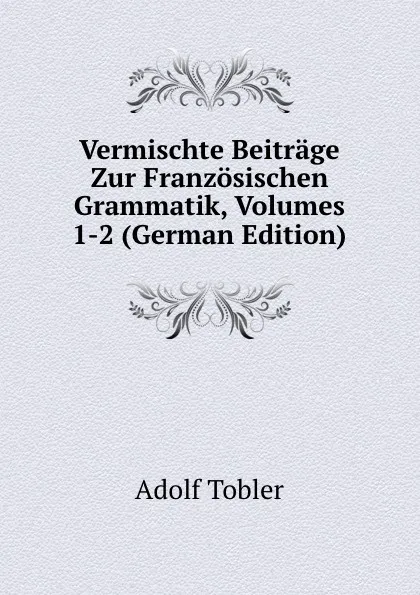 Обложка книги Vermischte Beitrage Zur Franzosischen Grammatik, Volumes 1-2 (German Edition), Adolf Tobler