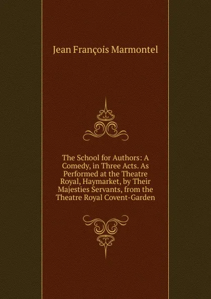 Обложка книги The School for Authors: A Comedy, in Three Acts. As Performed at the Theatre Royal, Haymarket, by Their Majesties Servants, from the Theatre Royal Covent-Garden, Jean François Marmontel