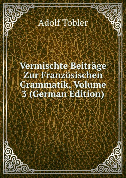 Обложка книги Vermischte Beitrage Zur Franzosischen Grammatik, Volume 3 (German Edition), Adolf Tobler