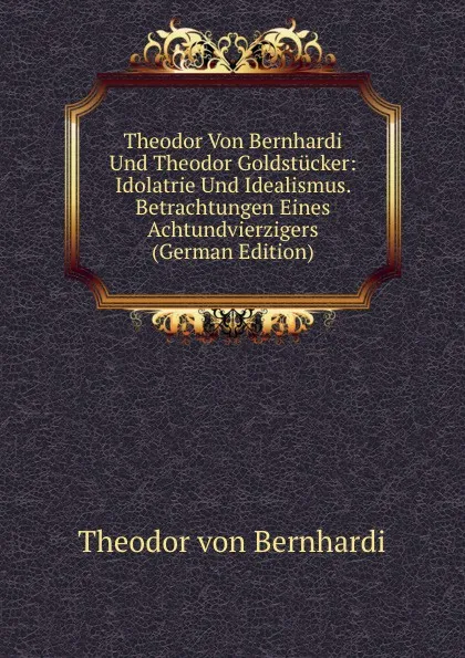 Обложка книги Theodor Von Bernhardi Und Theodor Goldstucker: Idolatrie Und Idealismus. Betrachtungen Eines Achtundvierzigers (German Edition), Theodor von Bernhardi