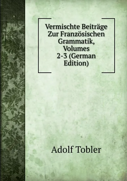 Обложка книги Vermischte Beitrage Zur Franzosischen Grammatik, Volumes 2-3 (German Edition), Adolf Tobler