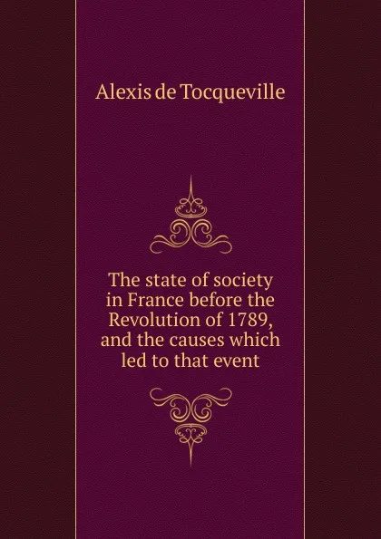 Обложка книги The state of society in France before the Revolution of 1789, and the causes which led to that event, Alexis de Tocqueville