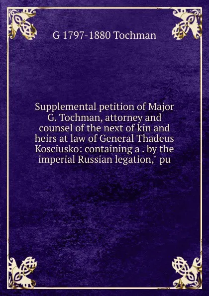 Обложка книги Supplemental petition of Major G. Tochman, attorney and counsel of the next of kin and heirs at law of General Thadeus Kosciusko: containing a . by the imperial Russian legation,