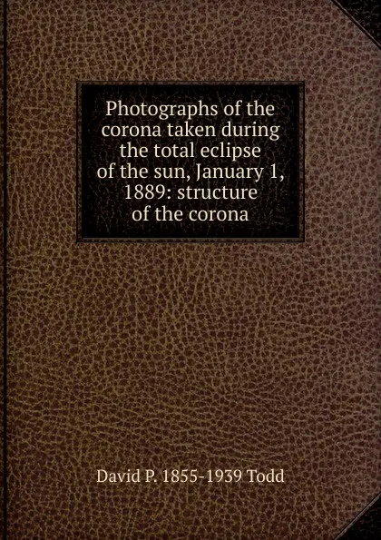 Обложка книги Photographs of the corona taken during the total eclipse of the sun, January 1, 1889: structure of the corona, David P. 1855-1939 Todd