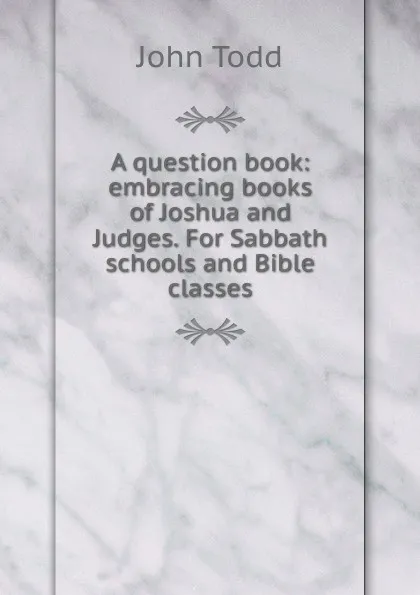 Обложка книги A question book: embracing books of Joshua and Judges. For Sabbath schools and Bible classes, John Todd