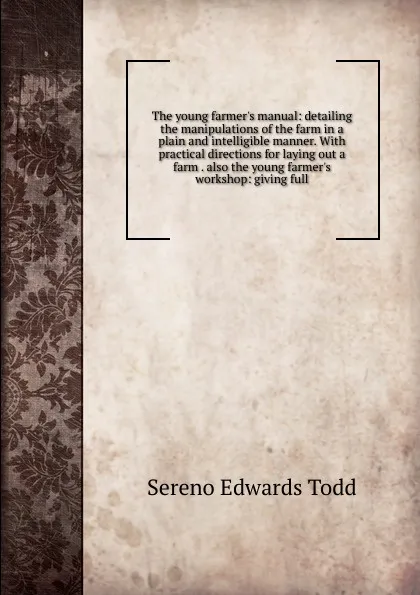 Обложка книги The young farmer.s manual: detailing the manipulations of the farm in a plain and intelligible manner. With practical directions for laying out a farm . also the young farmer.s workshop: giving full, Sereno Edwards Todd