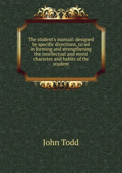 Обложка книги The student.s manual: designed by specific directions, to aid in forming and strengthening the intellectual and moral character and habits of the student, John Todd