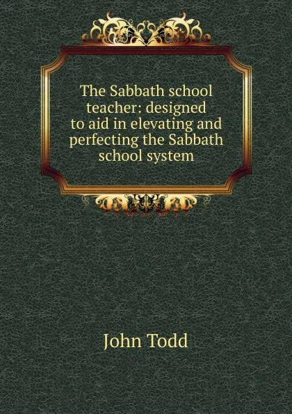 Обложка книги The Sabbath school teacher: designed to aid in elevating and perfecting the Sabbath school system, John Todd