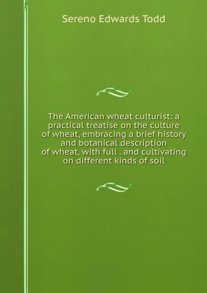 Обложка книги The American wheat culturist: a practical treatise on the culture of wheat, embracing a brief history and botanical description of wheat, with full . and cultivating on different kinds of soil, Sereno Edwards Todd