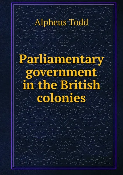 Обложка книги Parliamentary government in the British colonies, Alpheus Todd