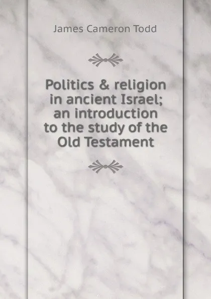 Обложка книги Politics . religion in ancient Israel; an introduction to the study of the Old Testament, James Cameron Todd