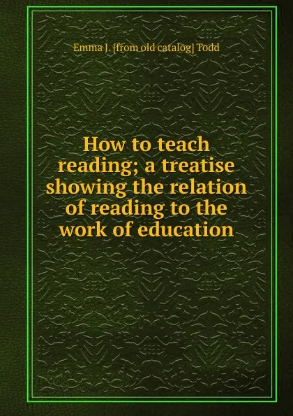 Обложка книги How to teach reading; a treatise showing the relation of reading to the work of education, Emma J. [from old catalog] Todd