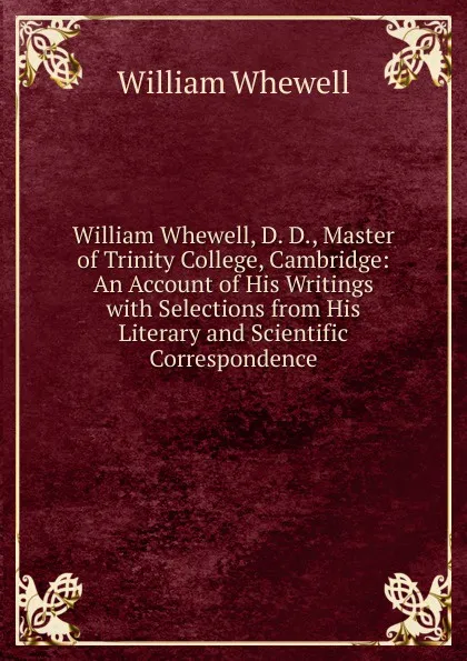 Обложка книги William Whewell, D. D., Master of Trinity College, Cambridge: An Account of His Writings with Selections from His Literary and Scientific Correspondence, William Whewell