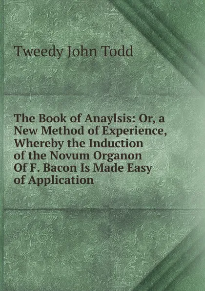 Обложка книги The Book of Anaylsis: Or, a New Method of Experience, Whereby the Induction of the Novum Organon Of F. Bacon Is Made Easy of Application, Tweedy John Todd