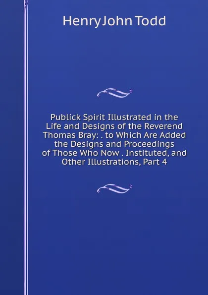 Обложка книги Publick Spirit Illustrated in the Life and Designs of the Reverend Thomas Bray: . to Which Are Added the Designs and Proceedings of Those Who Now . Instituted, and Other Illustrations, Part 4, Henry John Todd