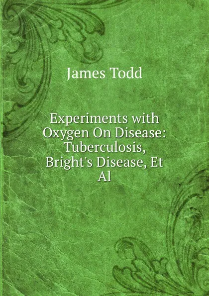 Обложка книги Experiments with Oxygen On Disease: Tuberculosis, Bright.s Disease, Et Al, James Todd