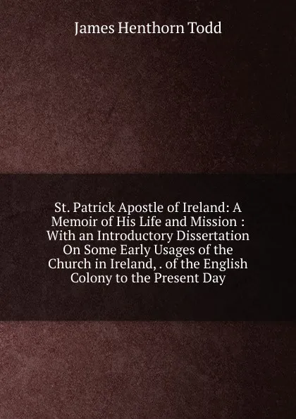 Обложка книги St. Patrick Apostle of Ireland: A Memoir of His Life and Mission : With an Introductory Dissertation On Some Early Usages of the Church in Ireland, . of the English Colony to the Present Day, James Henthorn Todd