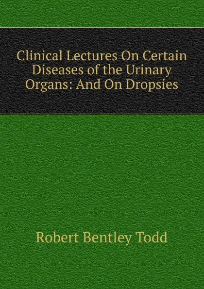 Обложка книги Clinical Lectures On Certain Diseases of the Urinary Organs: And On Dropsies, Robert Bentley Todd