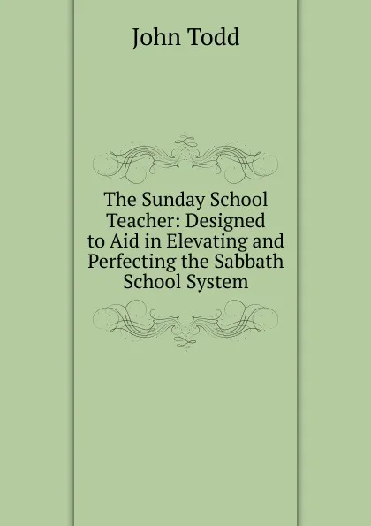 Обложка книги The Sunday School Teacher: Designed to Aid in Elevating and Perfecting the Sabbath School System, John Todd