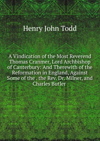 Обложка книги A Vindication of the Most Reverend Thomas Cranmer, Lord Archbishop of Canterbury: And Therewith of the Reformation in England, Against Some of the . the Rev. Dr. Milner, and Charles Butler ., Henry John Todd