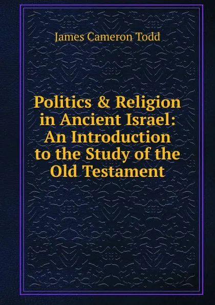 Обложка книги Politics . Religion in Ancient Israel: An Introduction to the Study of the Old Testament, James Cameron Todd