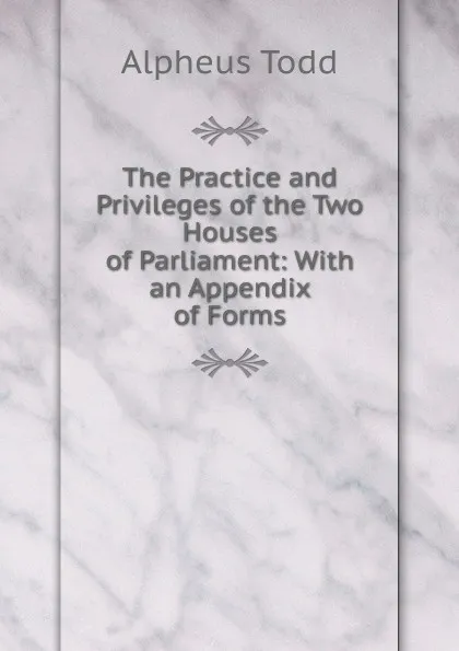 Обложка книги The Practice and Privileges of the Two Houses of Parliament: With an Appendix of Forms, Alpheus Todd