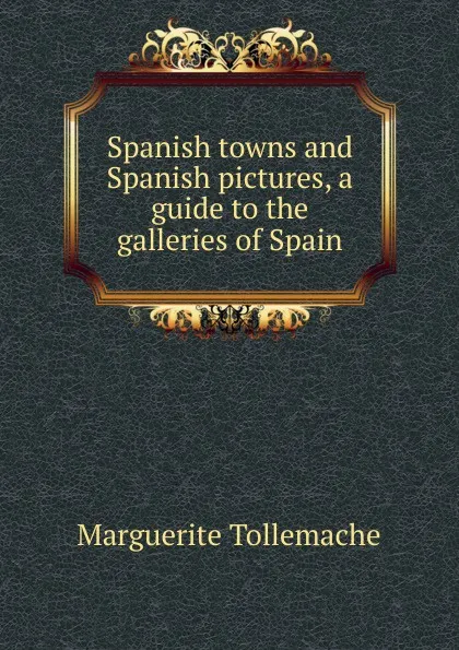 Обложка книги Spanish towns and Spanish pictures, a guide to the galleries of Spain, Marguerite Tollemache